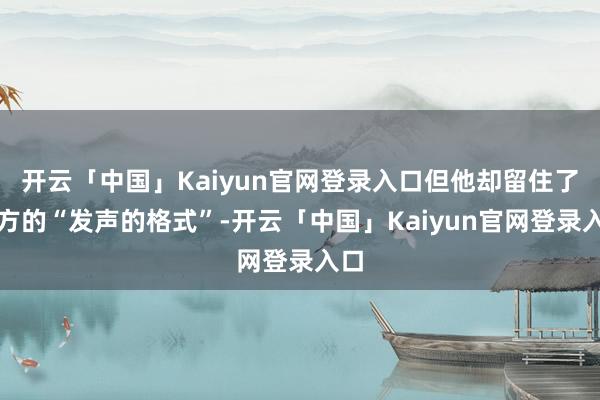 开云「中国」Kaiyun官网登录入口但他却留住了我方的“发声的格式”-开云「中国」Kaiyun官网登录入口