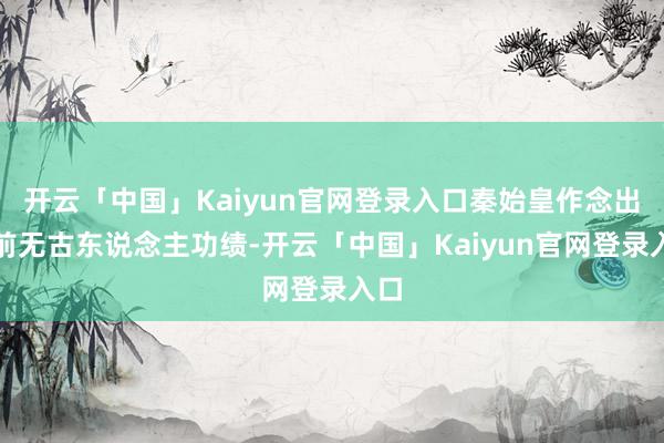 开云「中国」Kaiyun官网登录入口秦始皇作念出了前无古东说念主功绩-开云「中国」Kaiyun官网登录入口