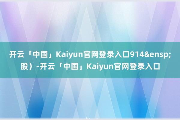 开云「中国」Kaiyun官网登录入口914&ensp;股）-开云「中国」Kaiyun官网登录入口