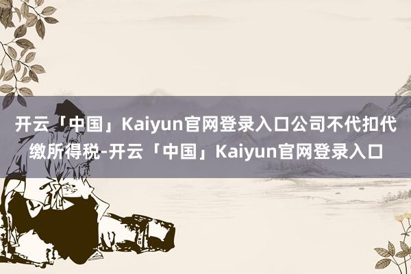 开云「中国」Kaiyun官网登录入口公司不代扣代缴所得税-开云「中国」Kaiyun官网登录入口