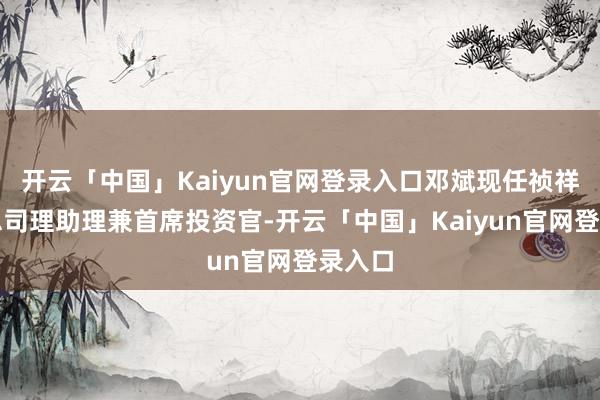 开云「中国」Kaiyun官网登录入口邓斌现任祯祥集团总司理助理兼首席投资官-开云「中国」Kaiyun官网登录入口