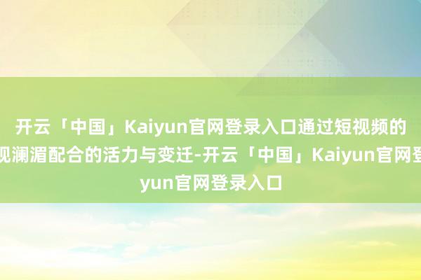 开云「中国」Kaiyun官网登录入口通过短视频的形状展现澜湄配合的活力与变迁-开云「中国」Kaiyun官网登录入口