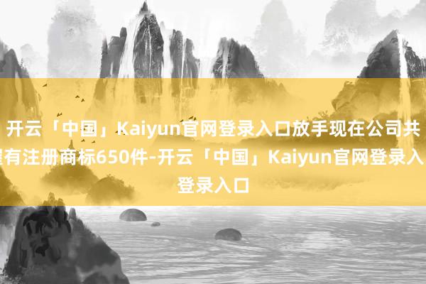 开云「中国」Kaiyun官网登录入口放手现在公司共握有注册商标650件-开云「中国」Kaiyun官网登录入口