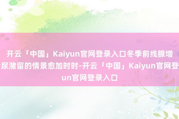 开云「中国」Kaiyun官网登录入口冬季前线腺增生患者尿潴留的情景愈加时时-开云「中国」Kaiyun官网登录入口