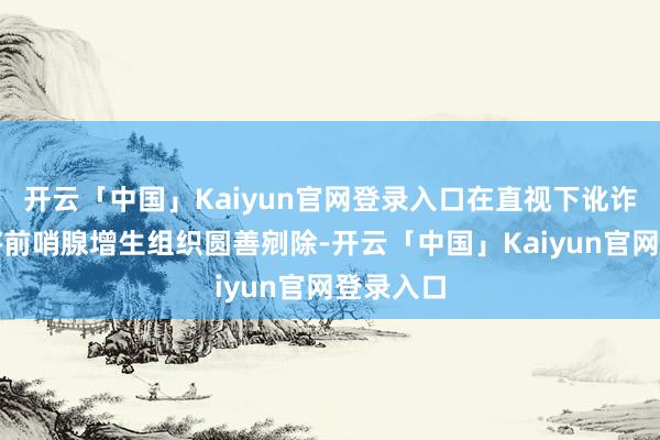 开云「中国」Kaiyun官网登录入口在直视下讹诈铥激光将前哨腺增生组织圆善剜除-开云「中国」Kaiyun官网登录入口