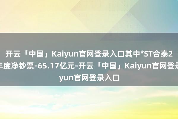 开云「中国」Kaiyun官网登录入口其中*ST合泰2023年度净钞票-65.17亿元-开云「中国」Kaiyun官网登录入口