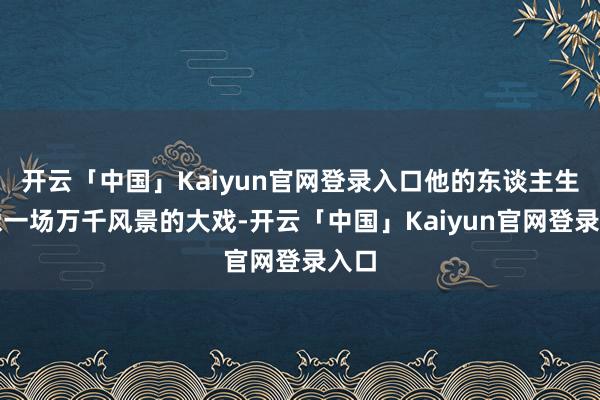 开云「中国」Kaiyun官网登录入口他的东谈主生就像一场万千风景的大戏-开云「中国」Kaiyun官网登录入口