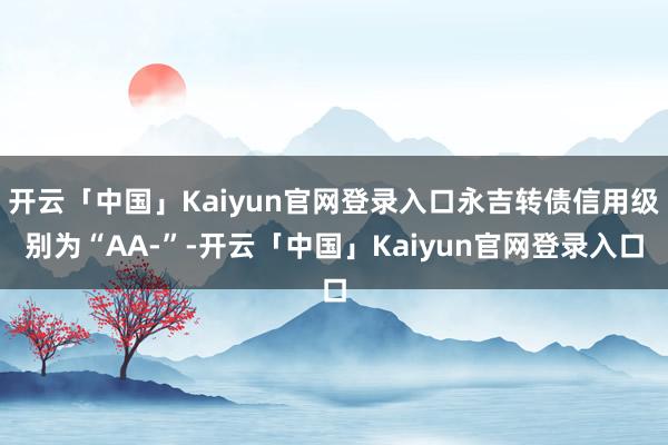 开云「中国」Kaiyun官网登录入口永吉转债信用级别为“AA-”-开云「中国」Kaiyun官网登录入口