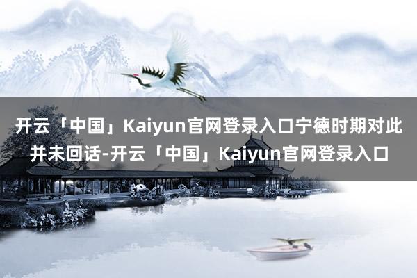 开云「中国」Kaiyun官网登录入口宁德时期对此并未回话-开云「中国」Kaiyun官网登录入口