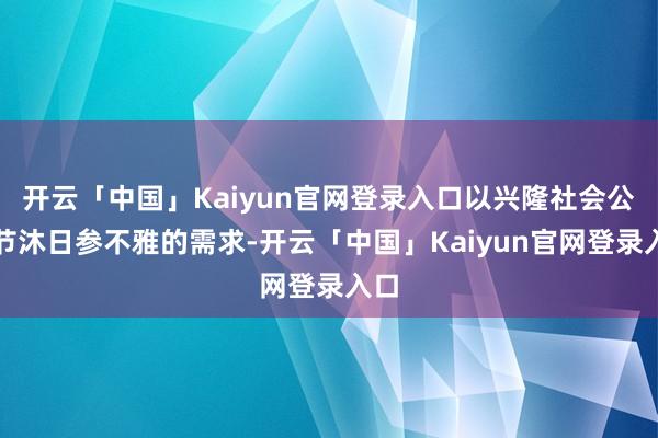 开云「中国」Kaiyun官网登录入口以兴隆社会公众节沐日参不雅的需求-开云「中国」Kaiyun官网登录入口