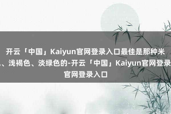 开云「中国」Kaiyun官网登录入口最佳是那种米白色、浅褐色、淡绿色的-开云「中国」Kaiyun官网登录入口