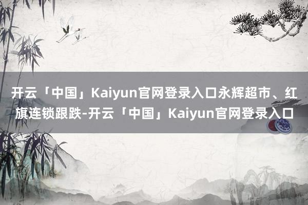 开云「中国」Kaiyun官网登录入口永辉超市、红旗连锁跟跌-开云「中国」Kaiyun官网登录入口