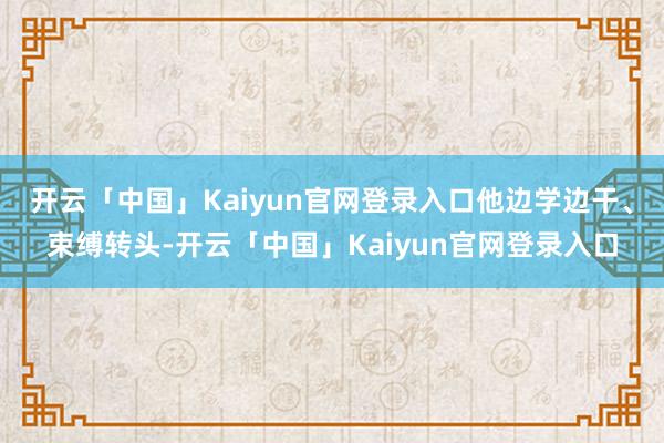开云「中国」Kaiyun官网登录入口他边学边干、束缚转头-开云「中国」Kaiyun官网登录入口