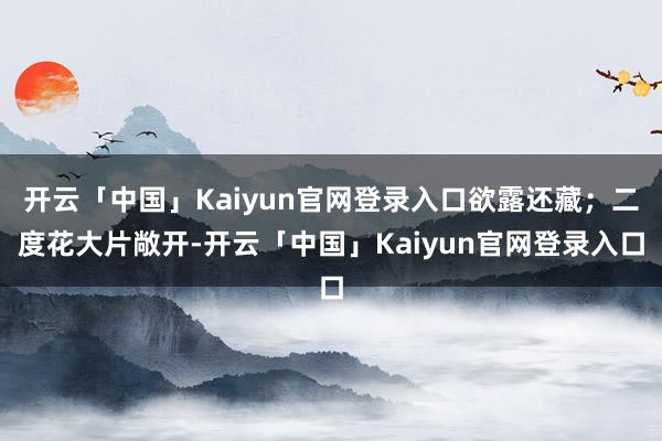 开云「中国」Kaiyun官网登录入口欲露还藏；二度花大片敞开-开云「中国」Kaiyun官网登录入口
