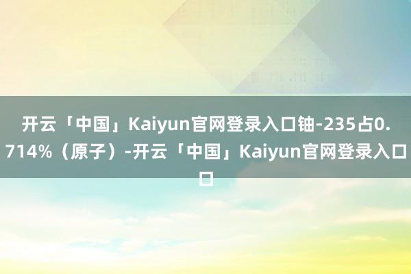 开云「中国」Kaiyun官网登录入口铀-235占0.714%(原子)-开云「中国」Kaiyun官网登录入口