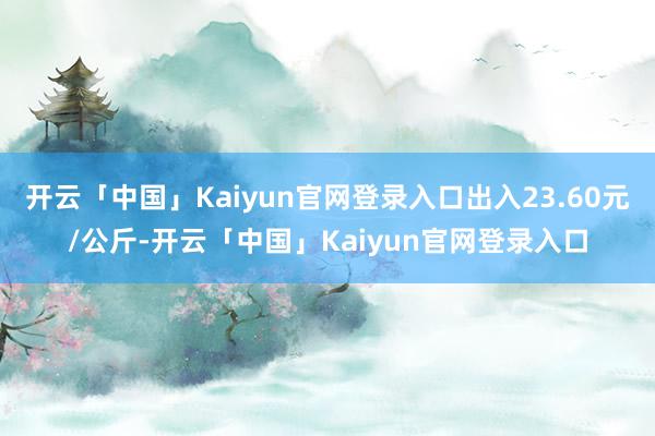 开云「中国」Kaiyun官网登录入口出入23.60元/公斤-开云「中国」Kaiyun官网登录入口