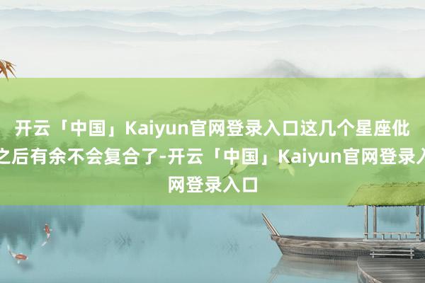 开云「中国」Kaiyun官网登录入口这几个星座仳离之后有余不会复合了-开云「中国」Kaiyun官网登录入口