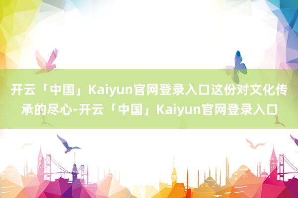 开云「中国」Kaiyun官网登录入口这份对文化传承的尽心-开云「中国」Kaiyun官网登录入口