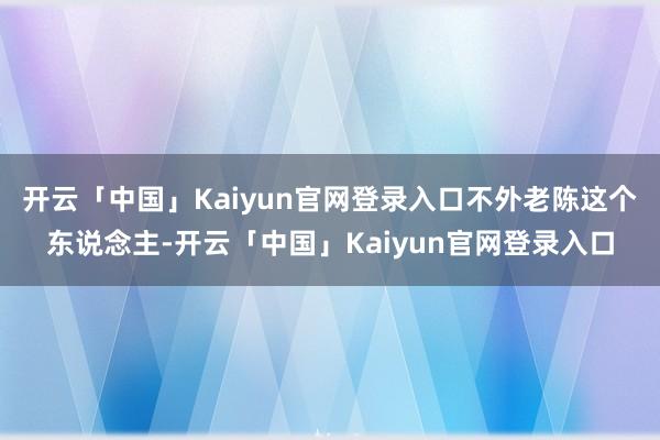 开云「中国」Kaiyun官网登录入口不外老陈这个东说念主-开云「中国」Kaiyun官网登录入口