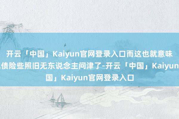 开云「中国」Kaiyun官网登录入口而这也就意味着当下好意思债险些照旧无东说念主问津了-开云「中国」Kaiyun官网登录入口