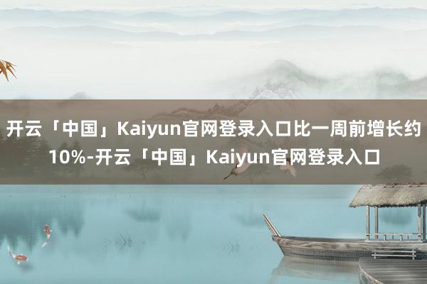开云「中国」Kaiyun官网登录入口比一周前增长约10%-开云「中国」Kaiyun官网登录入口