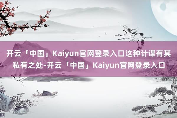 开云「中国」Kaiyun官网登录入口这种计谋有其私有之处-开云「中国」Kaiyun官网登录入口
