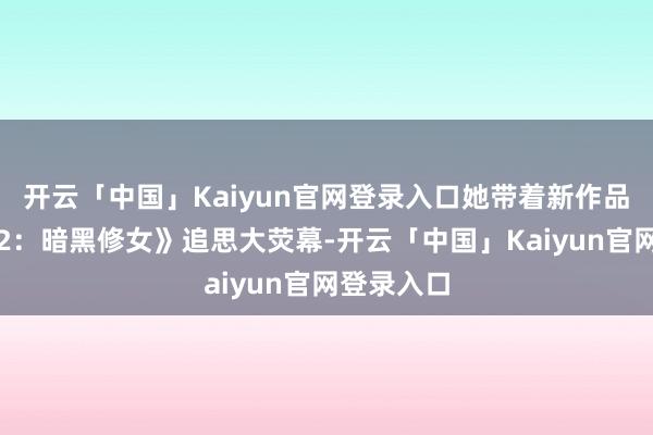 开云「中国」Kaiyun官网登录入口她带着新作品《黑祭司2:暗黑修女》追思大荧幕-开云「中国」Kaiyun官网登录入口