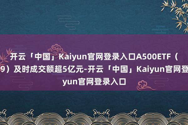 开云「中国」Kaiyun官网登录入口A500ETF（159339）及时成交额超5亿元-开云「中国」Kaiyun官网登录入口