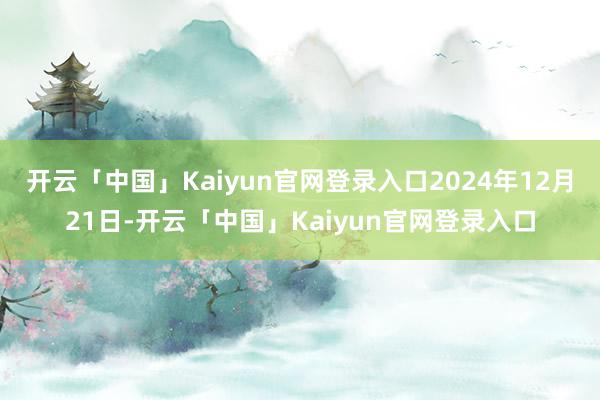 开云「中国」Kaiyun官网登录入口2024年12月21日-开云「中国」Kaiyun官网登录入口