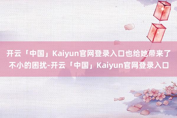 开云「中国」Kaiyun官网登录入口也给她带来了不小的困扰-开云「中国」Kaiyun官网登录入口