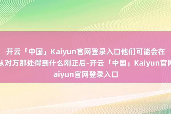 开云「中国」Kaiyun官网登录入口他们可能会在谋略好能从对方那处得到什么刚正后-开云「中国」Kaiyun官网登录入口