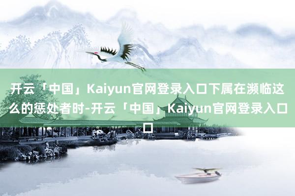 开云「中国」Kaiyun官网登录入口下属在濒临这么的惩处者时-开云「中国」Kaiyun官网登录入口