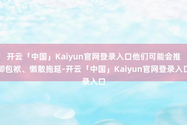 开云「中国」Kaiyun官网登录入口他们可能会推卸包袱、懒散拖延-开云「中国」Kaiyun官网登录入口