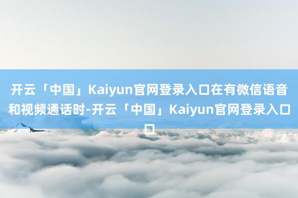 开云「中国」Kaiyun官网登录入口在有微信语音和视频通话时-开云「中国」Kaiyun官网登录入口