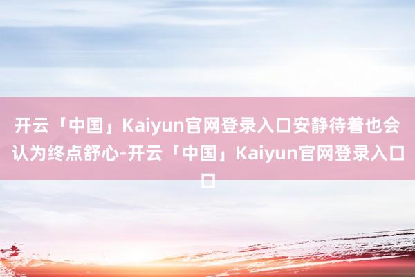 开云「中国」Kaiyun官网登录入口安静待着也会认为终点舒心-开云「中国」Kaiyun官网登录入口