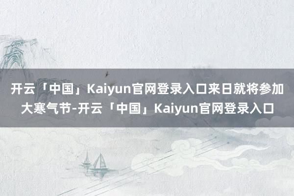 开云「中国」Kaiyun官网登录入口来日就将参加大寒气节-开云「中国」Kaiyun官网登录入口