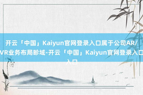 开云「中国」Kaiyun官网登录入口属于公司AR/VR业务布局畛域-开云「中国」Kaiyun官网登录入口