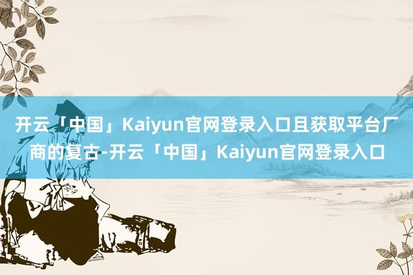 开云「中国」Kaiyun官网登录入口且获取平台厂商的复古-开云「中国」Kaiyun官网登录入口