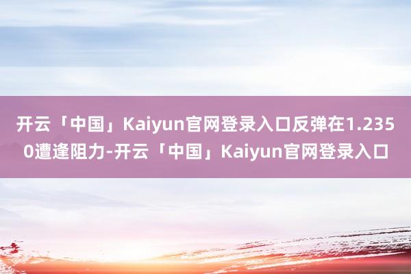 开云「中国」Kaiyun官网登录入口反弹在1.2350遭逢阻力-开云「中国」Kaiyun官网登录入口