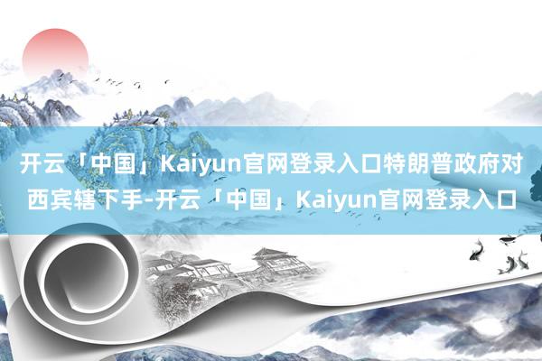 开云「中国」Kaiyun官网登录入口特朗普政府对西宾辖下手-开云「中国」Kaiyun官网登录入口