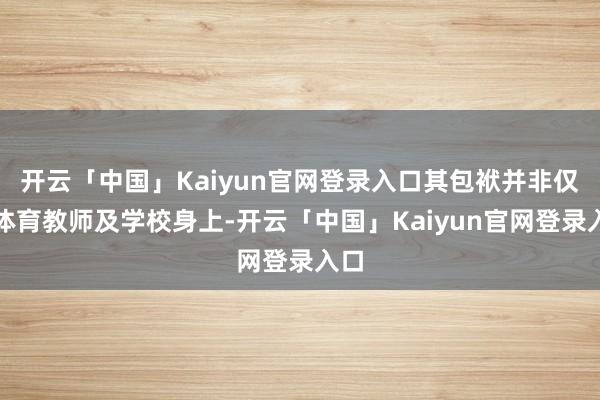 开云「中国」Kaiyun官网登录入口其包袱并非仅在体育教师及学校身上-开云「中国」Kaiyun官网登录入口