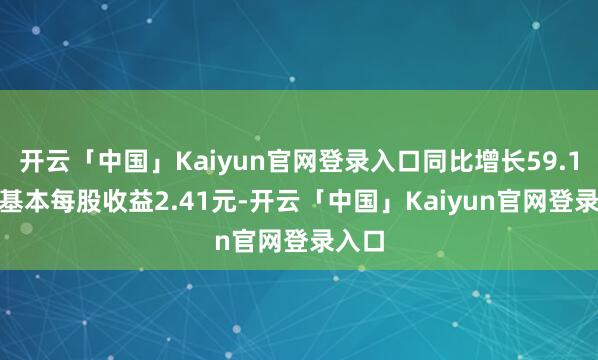 开云「中国」Kaiyun官网登录入口同比增长59.17%;基本每股收益2.41元-开云「中国」Kaiyun官网登录入口