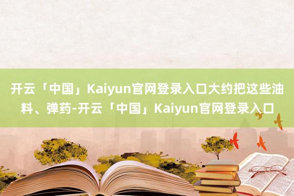 开云「中国」Kaiyun官网登录入口大约把这些油料、弹药-开云「中国」Kaiyun官网登录入口