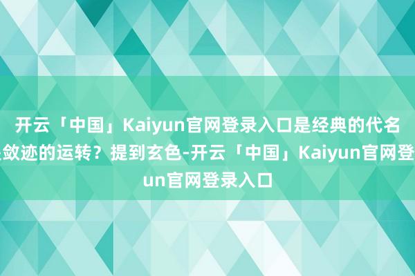开云「中国」Kaiyun官网登录入口是经典的代名词仍是敛迹的运转？提到玄色-开云「中国」Kaiyun官网登录入口