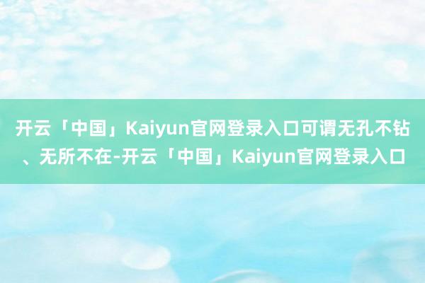 开云「中国」Kaiyun官网登录入口可谓无孔不钻、无所不在-开云「中国」Kaiyun官网登录入口