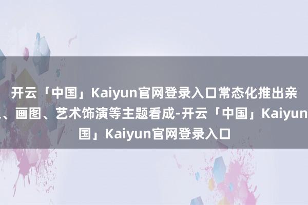 开云「中国」Kaiyun官网登录入口常态化推出亲子干系的手工、画图、艺术饰演等主题看成-开云「中国」Kaiyun官网登录入口