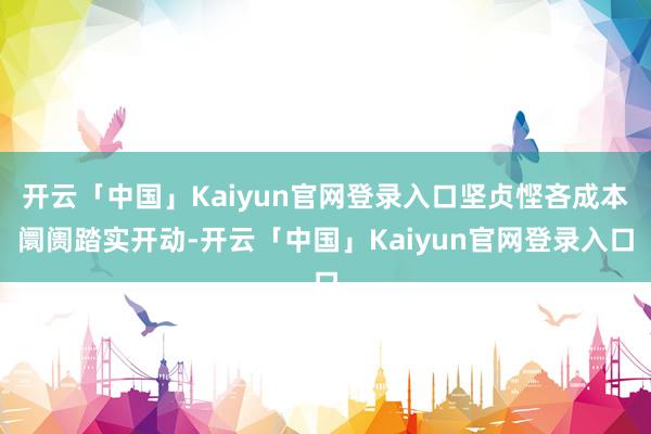 开云「中国」Kaiyun官网登录入口坚贞悭吝成本阛阓踏实开动-开云「中国」Kaiyun官网登录入口