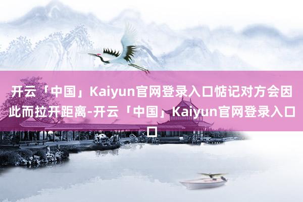 开云「中国」Kaiyun官网登录入口惦记对方会因此而拉开距离-开云「中国」Kaiyun官网登录入口