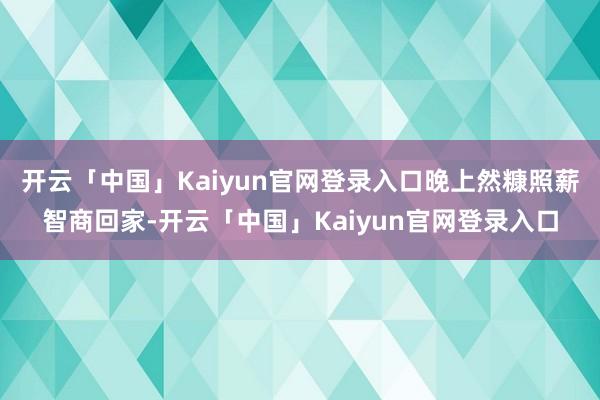开云「中国」Kaiyun官网登录入口晚上然糠照薪智商回家-开云「中国」Kaiyun官网登录入口