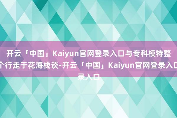 开云「中国」Kaiyun官网登录入口与专科模特整个行走于花海栈谈-开云「中国」Kaiyun官网登录入口